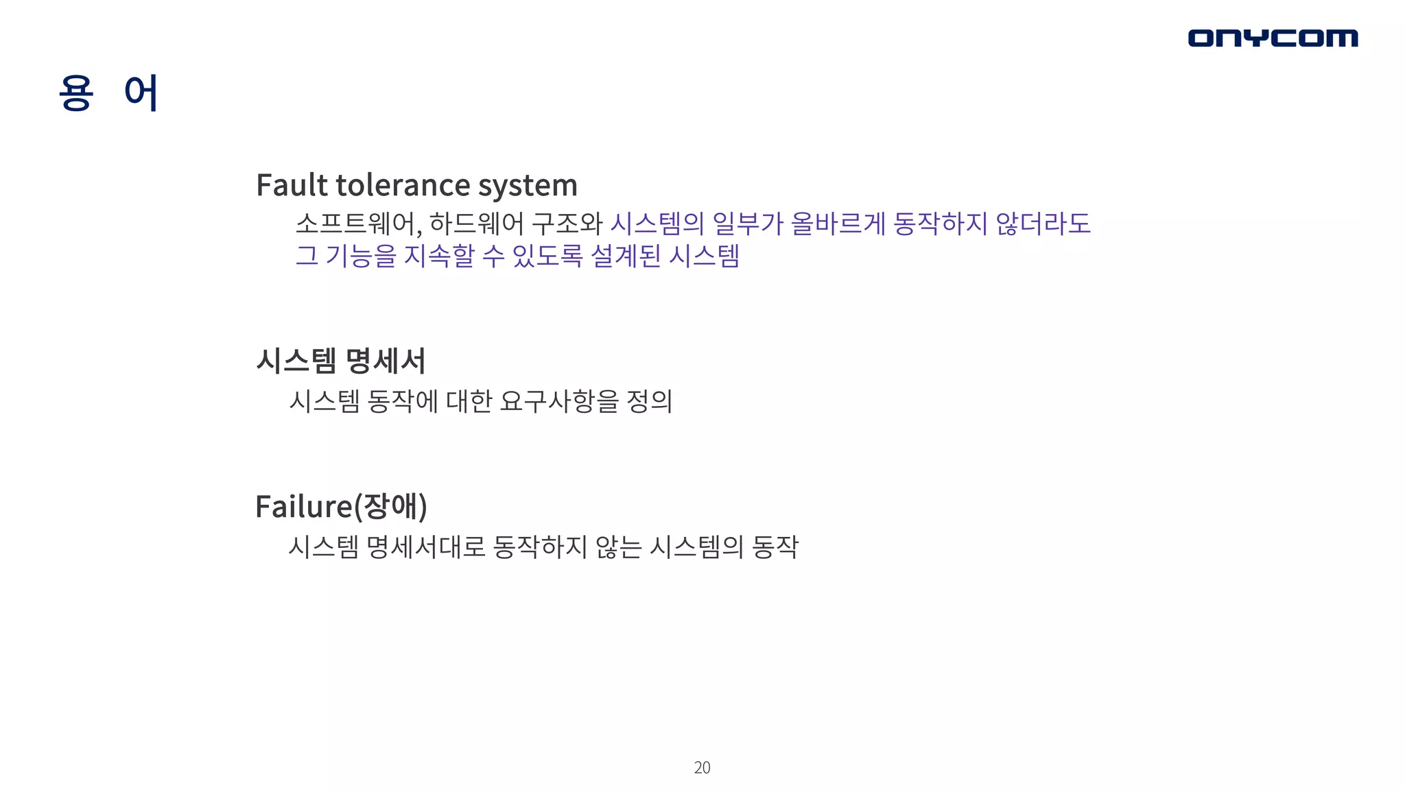 20
용 어
Fault tolerance system
소프트웨어, 하드웨어 구조와 시스템의 일부가 올바르게 동작하지 않더라도
그 기능을 지속할 수 있도록 설계된 시스템
시스템 명세서
시스템 동작에 대한 요구사항을 정의
Failure(장애)
시스템 명세서대로 동작하지 않는 시스템의 동작
 