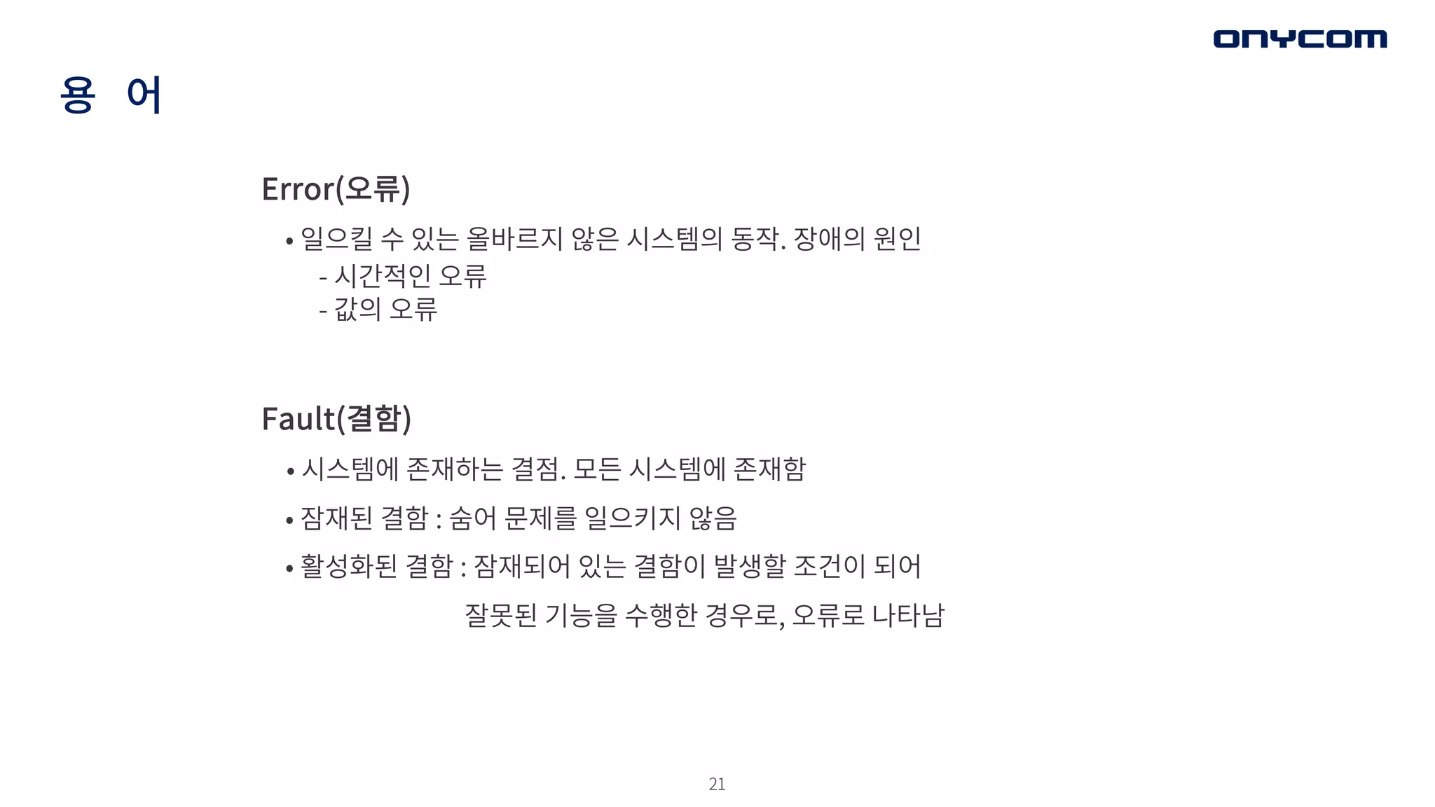 21
용 어
Error(오류)
• 일으킬 수 있는 올바르지 않은 시스템의 동작. 장애의 원인
- 시간적인 오류
- 값의 오류
Fault(결함)
• 시스템에 존재하는 결점. 모든 시스템에 존재함
• 잠재된 결함 : 숨어 문제를 일으키지 않음
• 활성화된 결함 : 잠재되어 있는 결함이 발생할 조건이 되어
잘못된 기능을 수행한 경우로, 오류로 나타남
 