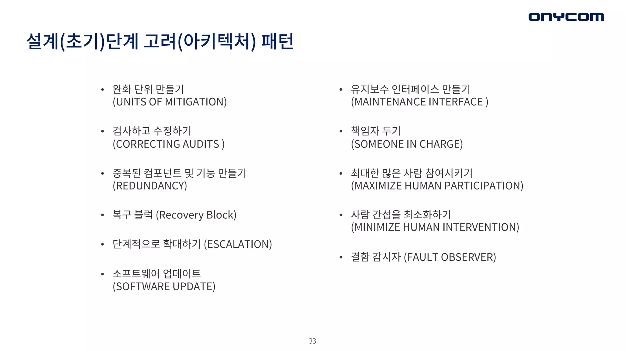 33
설계(초기)단계 고려(아키텍처) 패턴
• 완화 단위 만들기
(UNITS OF MITIGATION)
• 검사하고 수정하기
(CORRECTING AUDITS )
• 중복된 컴포넌트 및 기능 만들기
(REDUNDANCY)
• 복구 블럭 (Recovery Block)
• 단계적으로 확대하기 (ESCALATION)
• 소프트웨어 업데이트
(SOFTWARE UPDATE)
• 유지보수 인터페이스 만들기
(MAINTENANCE INTERFACE )
• 책임자 두기
(SOMEONE IN CHARGE)
• 최대한 많은 사람 참여시키기
(MAXIMIZE HUMAN PARTICIPATION)
• 사람 간섭을 최소화하기
(MINIMIZE HUMAN INTERVENTION)
• 결함 감시자 (FAULT OBSERVER)
 