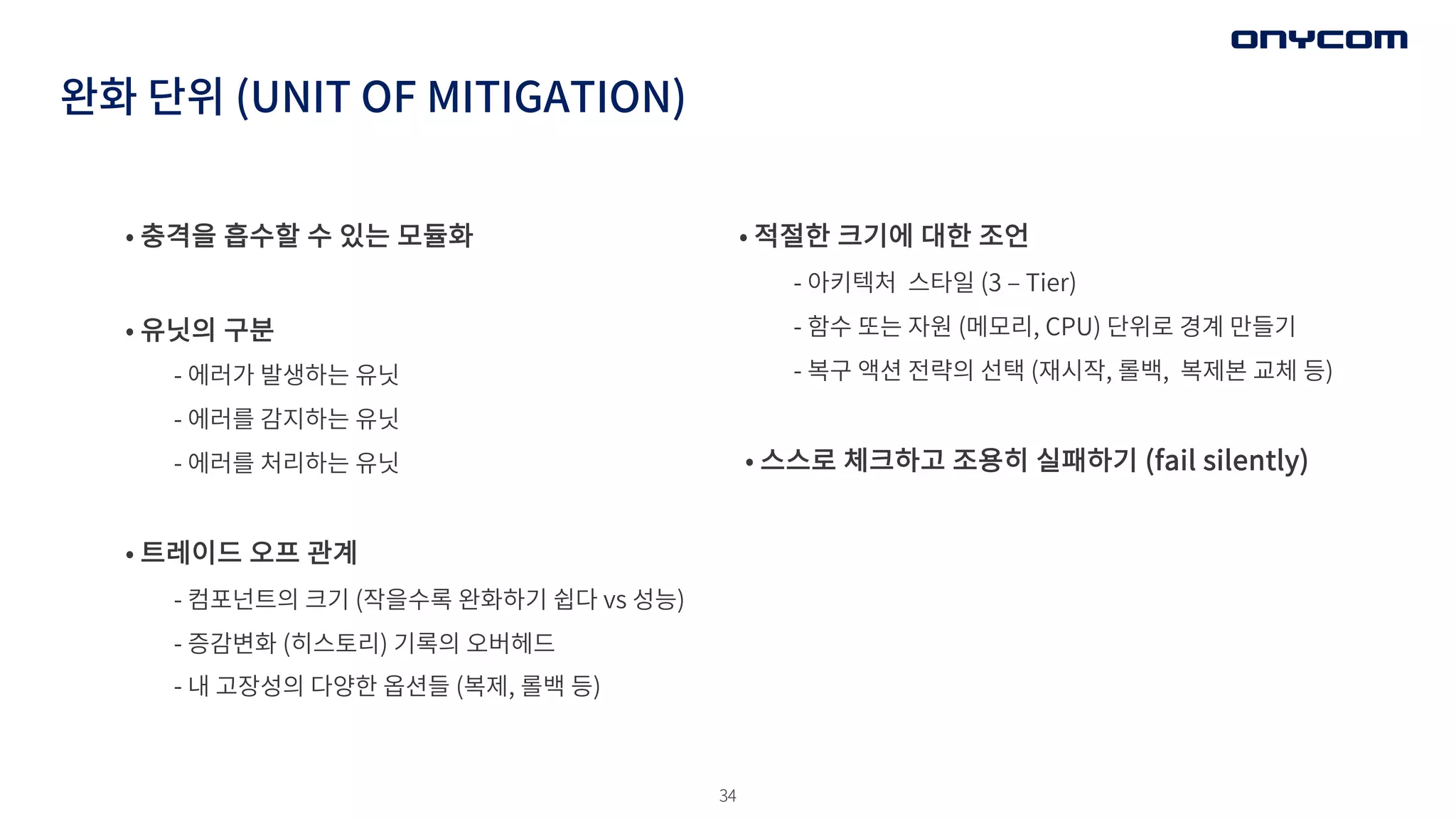 34
완화 단위 (UNIT OF MITIGATION)
• 충격을 흡수할 수 있는 모듈화
• 유닛의 구분
- 에러가 발생하는 유닛
- 에러를 감지하는 유닛
- 에러를 처리하는 유닛
• 트레이드 오프 관계
- 컴포넌트의 크기 (작을수록 완화하기 쉽다 vs 성능)
- 증감변화 (히스토리) 기록의 오버헤드
- 내 고장성의 다양한 옵션들 (복제, 롤백 등)
• 적절한 크기에 대한 조언
- 아키텍처 스타일 (3 ‒ Tier)
- 함수 또는 자원 (메모리, CPU) 단위로 경계 만들기
- 복구 액션 전략의 선택 (재시작, 롤백, 복제본 교체 등)
• 스스로 체크하고 조용히 실패하기 (fail silently)
 
