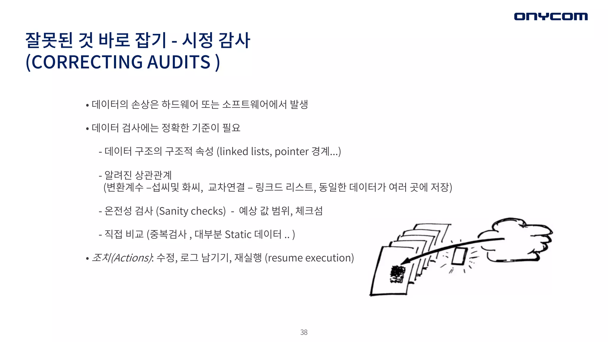 38
잘못된 것 바로 잡기 - 시정 감사
(CORRECTING AUDITS )
• 데이터의 손상은 하드웨어 또는 소프트웨어에서 발생
• 데이터 검사에는 정확한 기준이 필요
- 데이터 구조의 구조적 속성 (linked lists, pointer 경계...)
- 알려진 상관관계
(변환계수 ‒섭씨및 화씨, 교차연결 ‒ 링크드 리스트, 동일한 데이터가 여러 곳에 저장)
- 온전성 검사 (Sanity checks) - 예상 값 범위, 체크섬
- 직접 비교 (중복검사 , 대부분 Static 데이터 .. )
• 조치(Actions): 수정, 로그 남기기, 재실행 (resume execution)
 