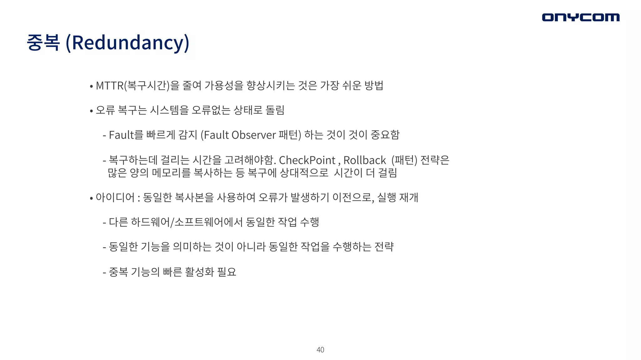 40
중복 (Redundancy)
• MTTR(복구시간)을 줄여 가용성을 향상시키는 것은 가장 쉬운 방법
• 오류 복구는 시스템을 오류없는 상태로 돌림
- Fault를 빠르게 감지 (Fault Observer 패턴) 하는 것이 것이 중요함
- 복구하는데 걸리는 시간을 고려해야함. CheckPoint , Rollback (패턴) 전략은
많은 양의 메모리를 복사하는 등 복구에 상대적으로 시간이 더 걸림
• 아이디어 : 동일한 복사본을 사용하여 오류가 발생하기 이전으로, 실행 재개
- 다른 하드웨어/소프트웨어에서 동일한 작업 수행
- 동일한 기능을 의미하는 것이 아니라 동일한 작업을 수행하는 전략
- 중복 기능의 빠른 활성화 필요
 