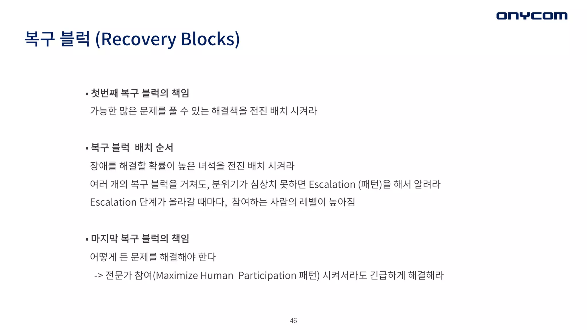 46
복구 블럭 (Recovery Blocks)
• 첫번째 복구 블럭의 책임
가능한 많은 문제를 풀 수 있는 해결책을 전진 배치 시켜라
• 복구 블럭 배치 순서
장애를 해결할 확률이 높은 녀석을 전진 배치 시켜라
여러 개의 복구 블럭을 거쳐도, 분위기가 심상치 못하면 Escalation (패턴)을 해서 알려라
Escalation 단계가 올라갈 때마다, 참여하는 사람의 레벨이 높아짐
• 마지막 복구 블럭의 책임
어떻게 든 문제를 해결해야 한다
-> 전문가 참여(Maximize Human Participation 패턴) 시켜서라도 긴급하게 해결해라
 
