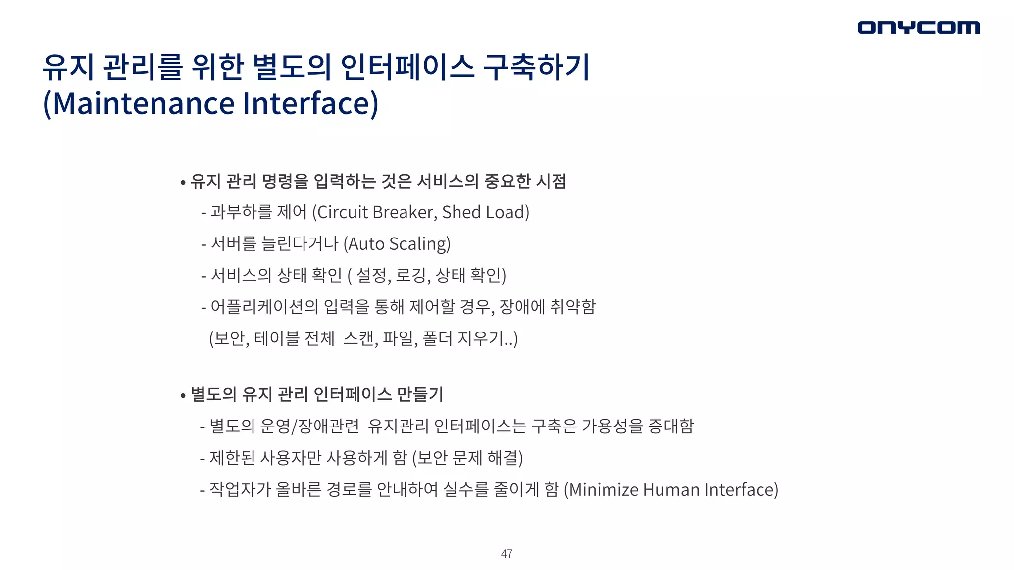 47
유지 관리를 위한 별도의 인터페이스 구축하기
(Maintenance Interface)
• 유지 관리 명령을 입력하는 것은 서비스의 중요한 시점
- 과부하를 제어 (Circuit Breaker, Shed Load)
- 서버를 늘린다거나 (Auto Scaling)
- 서비스의 상태 확인 ( 설정, 로깅, 상태 확인)
- 어플리케이션의 입력을 통해 제어할 경우, 장애에 취약함
(보안, 테이블 전체 스캔, 파일, 폴더 지우기..)
• 별도의 유지 관리 인터페이스 만들기
- 별도의 운영/장애관련 유지관리 인터페이스는 구축은 가용성을 증대함
- 제한된 사용자만 사용하게 함 (보안 문제 해결)
- 작업자가 올바른 경로를 안내하여 실수를 줄이게 함 (Minimize Human Interface)
 