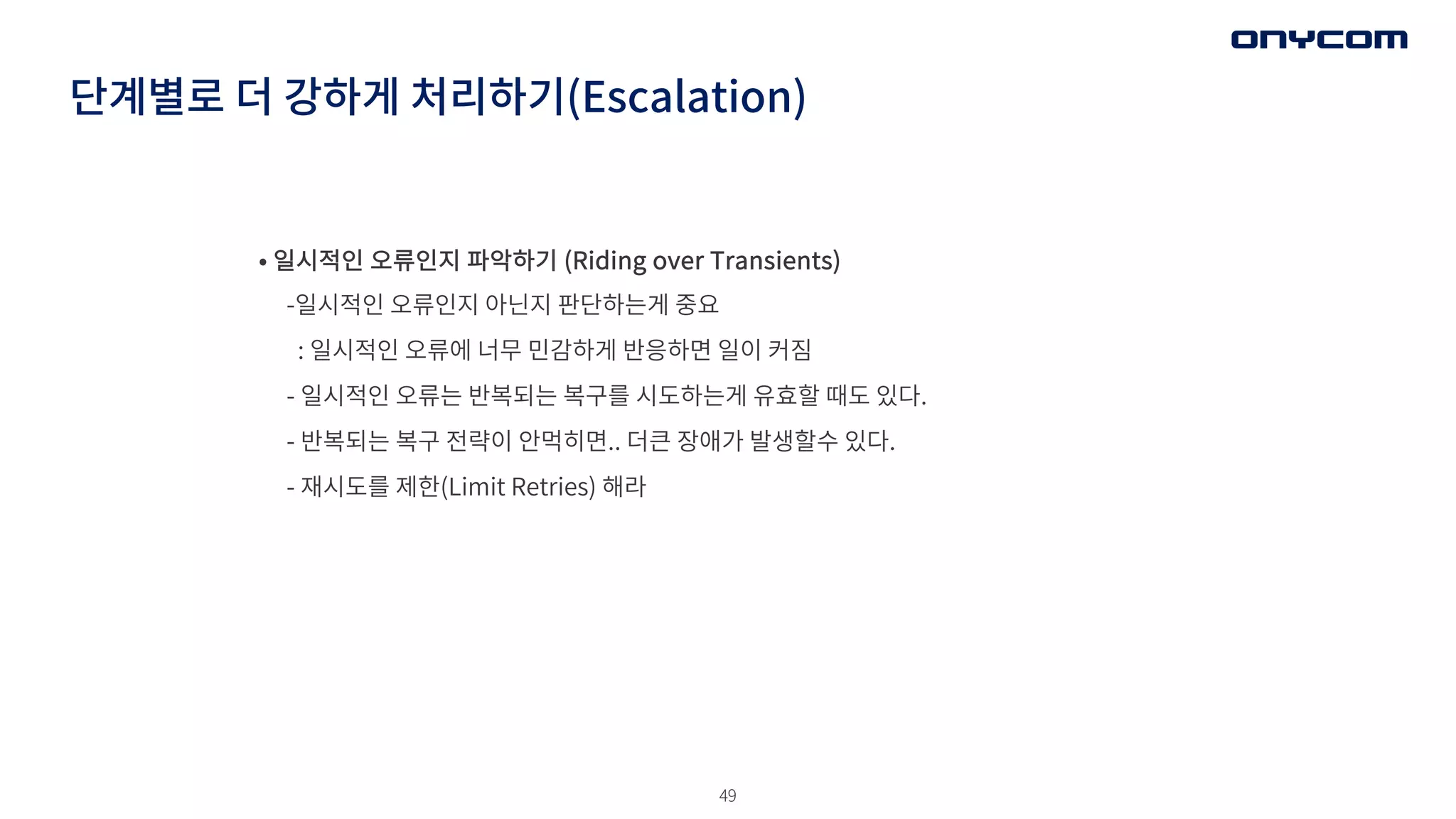 49
단계별로 더 강하게 처리하기(Escalation)
• 일시적인 오류인지 파악하기 (Riding over Transients)
-일시적인 오류인지 아닌지 판단하는게 중요
: 일시적인 오류에 너무 민감하게 반응하면 일이 커짐
- 일시적인 오류는 반복되는 복구를 시도하는게 유효할 때도 있다.
- 반복되는 복구 전략이 안먹히면.. 더큰 장애가 발생할수 있다.
- 재시도를 제한(Limit Retries) 해라
 