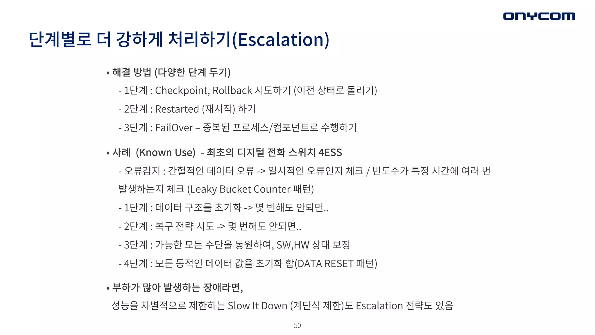 50
단계별로 더 강하게 처리하기(Escalation)
• 해결 방법 (다양한 단계 두기)
- 1단계 : Checkpoint, Rollback 시도하기 (이전 상태로 돌리기)
- 2단계 : Restarted (재시작) 하기
- 3단계 : FailOver ‒ 중복된 프로세스/컴포넌트로 수행하기
• 사례 (Known Use) - 최초의 디지털 전화 스위치 4ESS
- 오류감지 : 간헐적인 데이터 오류 -> 일시적인 오류인지 체크 / 빈도수가 특정 시간에 여러 번
발생하는지 체크 (Leaky Bucket Counter 패턴)
- 1단계 : 데이터 구조를 초기화 -> 몇 번해도 안되면..
- 2단계 : 복구 전략 시도 -> 몇 번해도 안되면..
- 3단계 : 가능한 모든 수단을 동원하여, SW,HW 상태 보정
- 4단계 : 모든 동적인 데이터 값을 초기화 함(DATA RESET 패턴)
• 부하가 많아 발생하는 장애라면,
성능을 차별적으로 제한하는 Slow It Down (계단식 제한)도 Escalation 전략도 있음
 