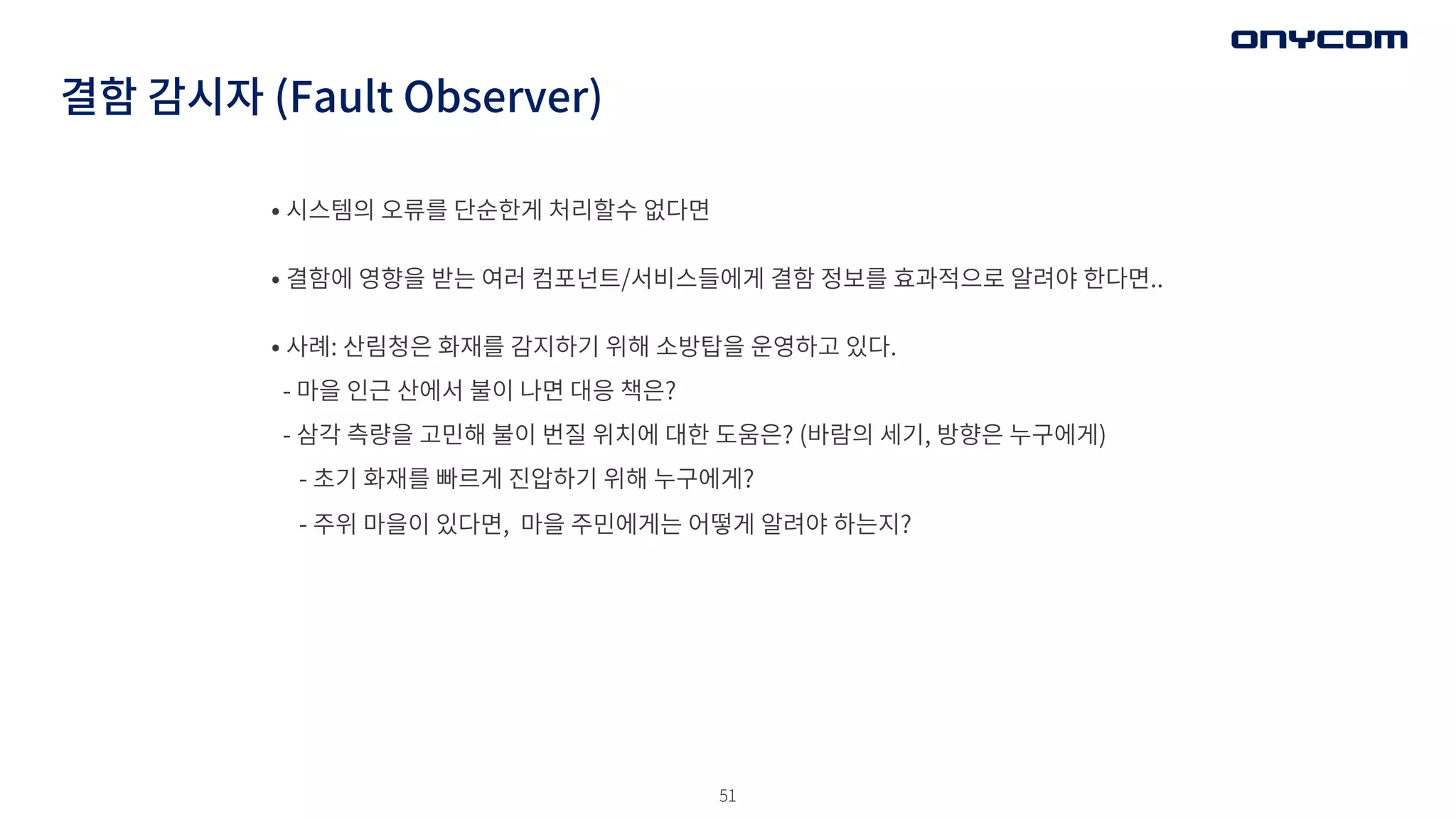 51
결함 감시자 (Fault Observer)
• 시스템의 오류를 단순한게 처리할수 없다면
• 결함에 영향을 받는 여러 컴포넌트/서비스들에게 결함 정보를 효과적으로 알려야 한다면..
• 사례: 산림청은 화재를 감지하기 위해 소방탑을 운영하고 있다.
- 마을 인근 산에서 불이 나면 대응 책은?
- 삼각 측량을 고민해 불이 번질 위치에 대한 도움은? (바람의 세기, 방향은 누구에게)
- 초기 화재를 빠르게 진압하기 위해 누구에게?
- 주위 마을이 있다면, 마을 주민에게는 어떻게 알려야 하는지?
 