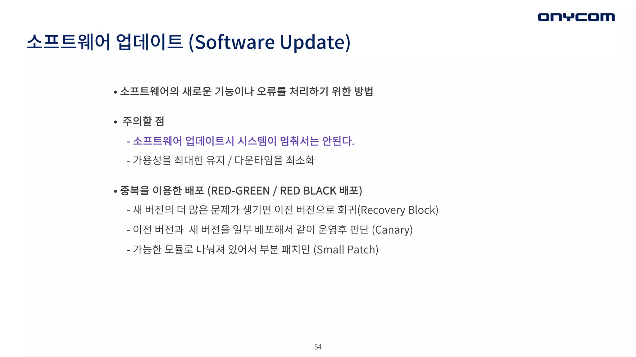 54
소프트웨어 업데이트 (Software Update)
• 소프트웨어의 새로운 기능이나 오류를 처리하기 위한 방법
• 주의할 점
- 소프트웨어 업데이트시 시스템이 멈춰서는 안된다.
- 가용성을 최대한 유지 / 다운타임을 최소화
• 중복을 이용한 배포 (RED-GREEN / RED BLACK 배포)
- 새 버전의 더 많은 문제가 생기면 이전 버전으로 회귀(Recovery Block)
- 이전 버전과 새 버전을 일부 배포해서 같이 운영후 판단 (Canary)
- 가능한 모듈로 나눠져 있어서 부분 패치만 (Small Patch)
 