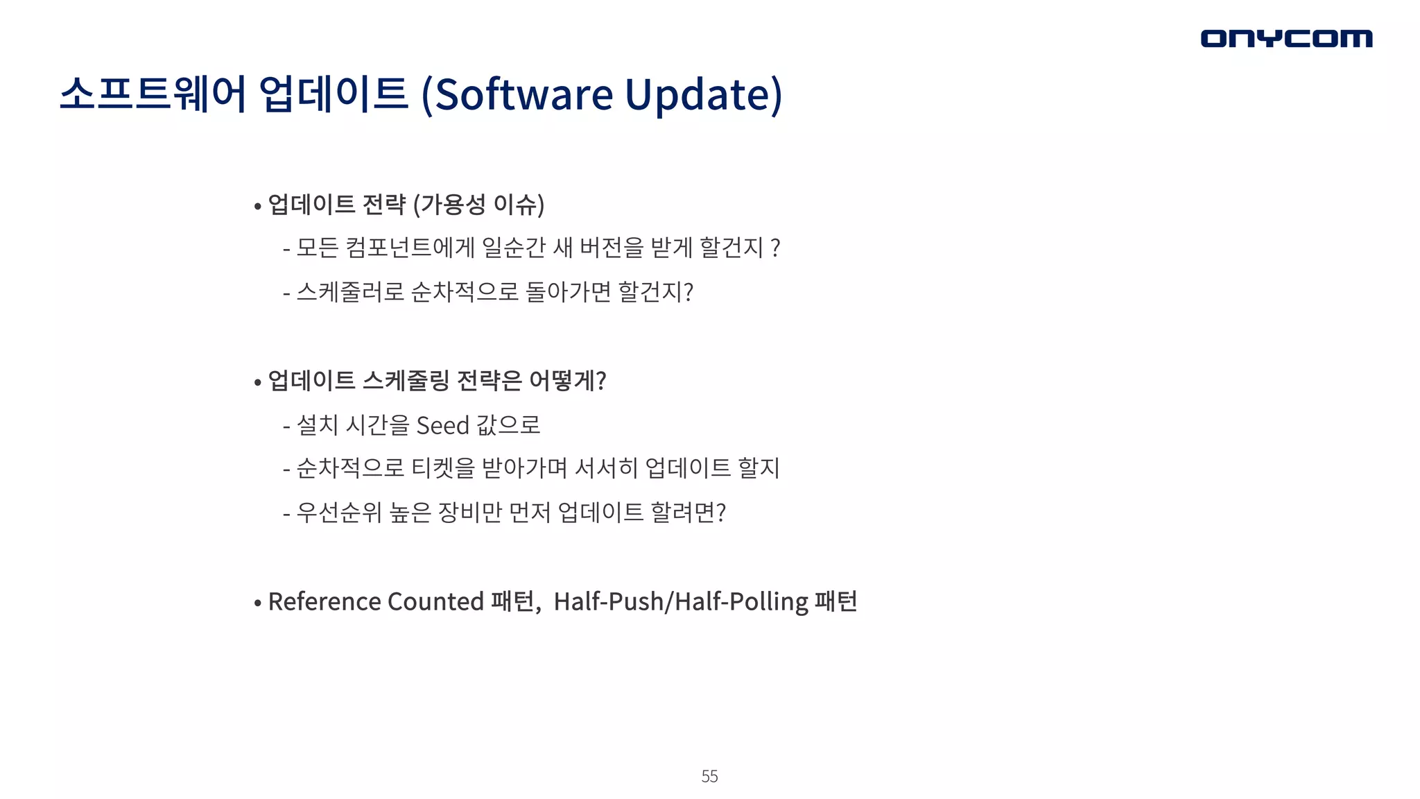 55
소프트웨어 업데이트 (Software Update)
• 업데이트 전략 (가용성 이슈)
- 모든 컴포넌트에게 일순간 새 버전을 받게 할건지 ?
- 스케줄러로 순차적으로 돌아가면 할건지?
• 업데이트 스케줄링 전략은 어떻게?
- 설치 시간을 Seed 값으로
- 순차적으로 티켓을 받아가며 서서히 업데이트 할지
- 우선순위 높은 장비만 먼저 업데이트 할려면?
• Reference Counted 패턴, Half-Push/Half-Polling 패턴
 