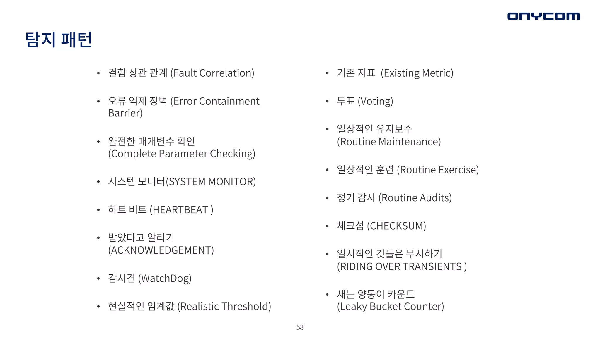 58
탐지 패턴
• 결함 상관 관계 (Fault Correlation)
• 오류 억제 장벽 (Error Containment
Barrier)
• 완전한 매개변수 확인
(Complete Parameter Checking)
• 시스템 모니터(SYSTEM MONITOR)
• 하트 비트 (HEARTBEAT )
• 받았다고 알리기
(ACKNOWLEDGEMENT)
• 감시견 (WatchDog)
• 현실적인 임계값 (Realistic Threshold)
• 기존 지표 (Existing Metric)
• 투표 (Voting)
• 일상적인 유지보수
(Routine Maintenance)
• 일상적인 훈련 (Routine Exercise)
• 정기 감사 (Routine Audits)
• 체크섬 (CHECKSUM)
• 일시적인 것들은 무시하기
(RIDING OVER TRANSIENTS )
• 새는 양동이 카운트
(Leaky Bucket Counter)
 