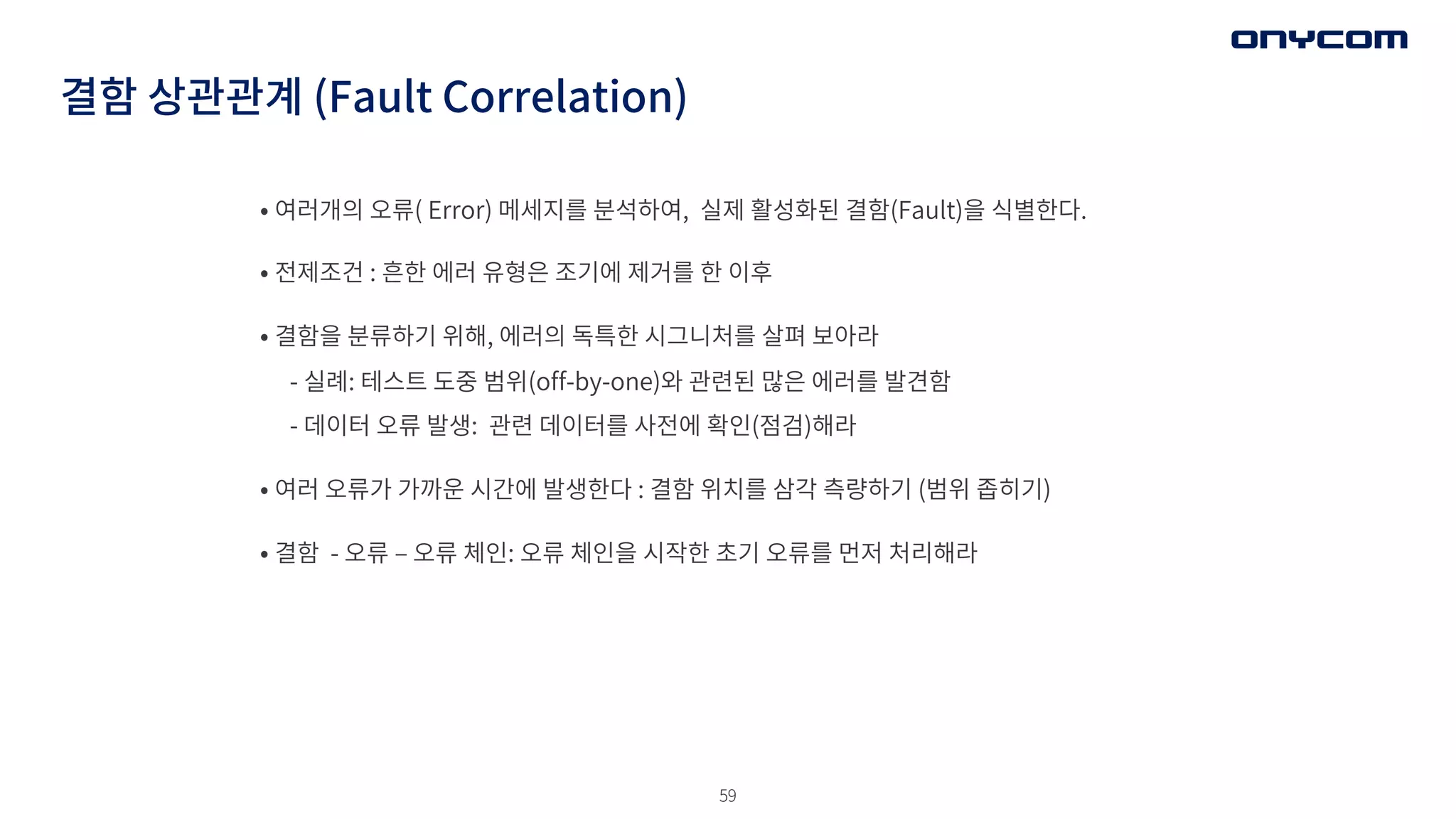 59
결함 상관관계 (Fault Correlation)
• 여러개의 오류( Error) 메세지를 분석하여, 실제 활성화된 결함(Fault)을 식별한다.
• 전제조건 : 흔한 에러 유형은 조기에 제거를 한 이후
• 결함을 분류하기 위해, 에러의 독특한 시그니처를 살펴 보아라
- 실례: 테스트 도중 범위(off-by-one)와 관련된 많은 에러를 발견함
- 데이터 오류 발생: 관련 데이터를 사전에 확인(점검)해라
• 여러 오류가 가까운 시간에 발생한다 : 결함 위치를 삼각 측량하기 (범위 좁히기)
• 결함 - 오류 ‒ 오류 체인: 오류 체인을 시작한 초기 오류를 먼저 처리해라
 
