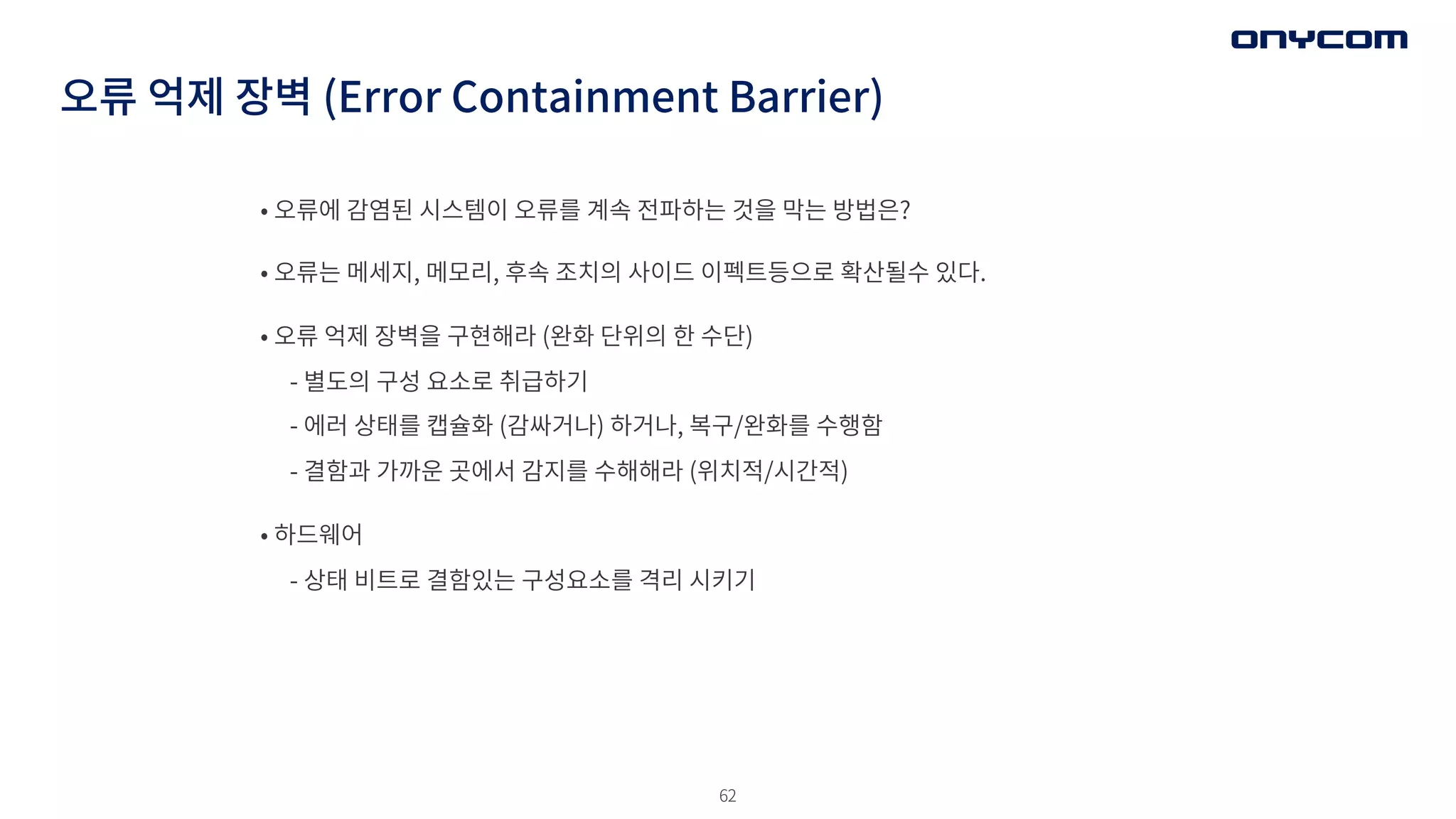 62
오류 억제 장벽 (Error Containment Barrier)
• 오류에 감염된 시스템이 오류를 계속 전파하는 것을 막는 방법은?
• 오류는 메세지, 메모리, 후속 조치의 사이드 이펙트등으로 확산될수 있다.
• 오류 억제 장벽을 구현해라 (완화 단위의 한 수단)
- 별도의 구성 요소로 취급하기
- 에러 상태를 캡슐화 (감싸거나) 하거나, 복구/완화를 수행함
- 결함과 가까운 곳에서 감지를 수해해라 (위치적/시간적)
• 하드웨어
- 상태 비트로 결함있는 구성요소를 격리 시키기
 