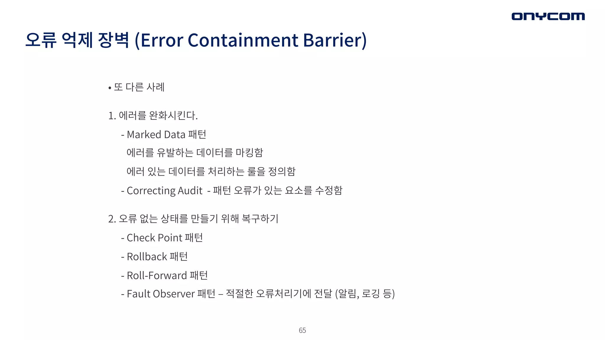 65
오류 억제 장벽 (Error Containment Barrier)
• 또 다른 사례
1. 에러를 완화시킨다.
- Marked Data 패턴
에러를 유발하는 데이터를 마킹함
에러 있는 데이터를 처리하는 룰을 정의함
- Correcting Audit - 패턴 오류가 있는 요소를 수정함
2. 오류 없는 상태를 만들기 위해 복구하기
- Check Point 패턴
- Rollback 패턴
- Roll-Forward 패턴
- Fault Observer 패턴 ‒ 적절한 오류처리기에 전달 (알림, 로깅 등)
 