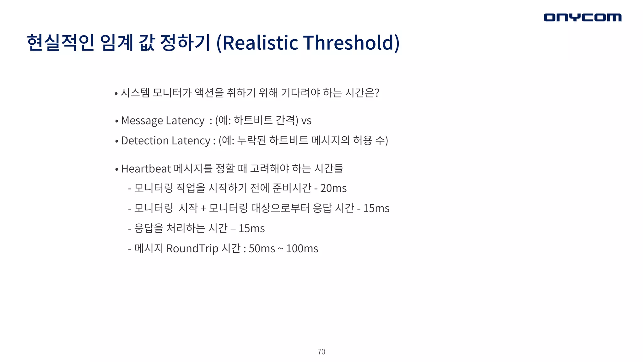 70
현실적인 임계 값 정하기 (Realistic Threshold)
• 시스템 모니터가 액션을 취하기 위해 기다려야 하는 시간은?
• Message Latency : (예: 하트비트 간격) vs
• Detection Latency : (예: 누락된 하트비트 메시지의 허용 수)
• Heartbeat 메시지를 정할 때 고려해야 하는 시간들
- 모니터링 작업을 시작하기 전에 준비시간 - 20ms
- 모니터링 시작 + 모니터링 대상으로부터 응답 시간 - 15ms
- 응답을 처리하는 시간 ‒ 15ms
- 메시지 RoundTrip 시간 : 50ms ~ 100ms
 