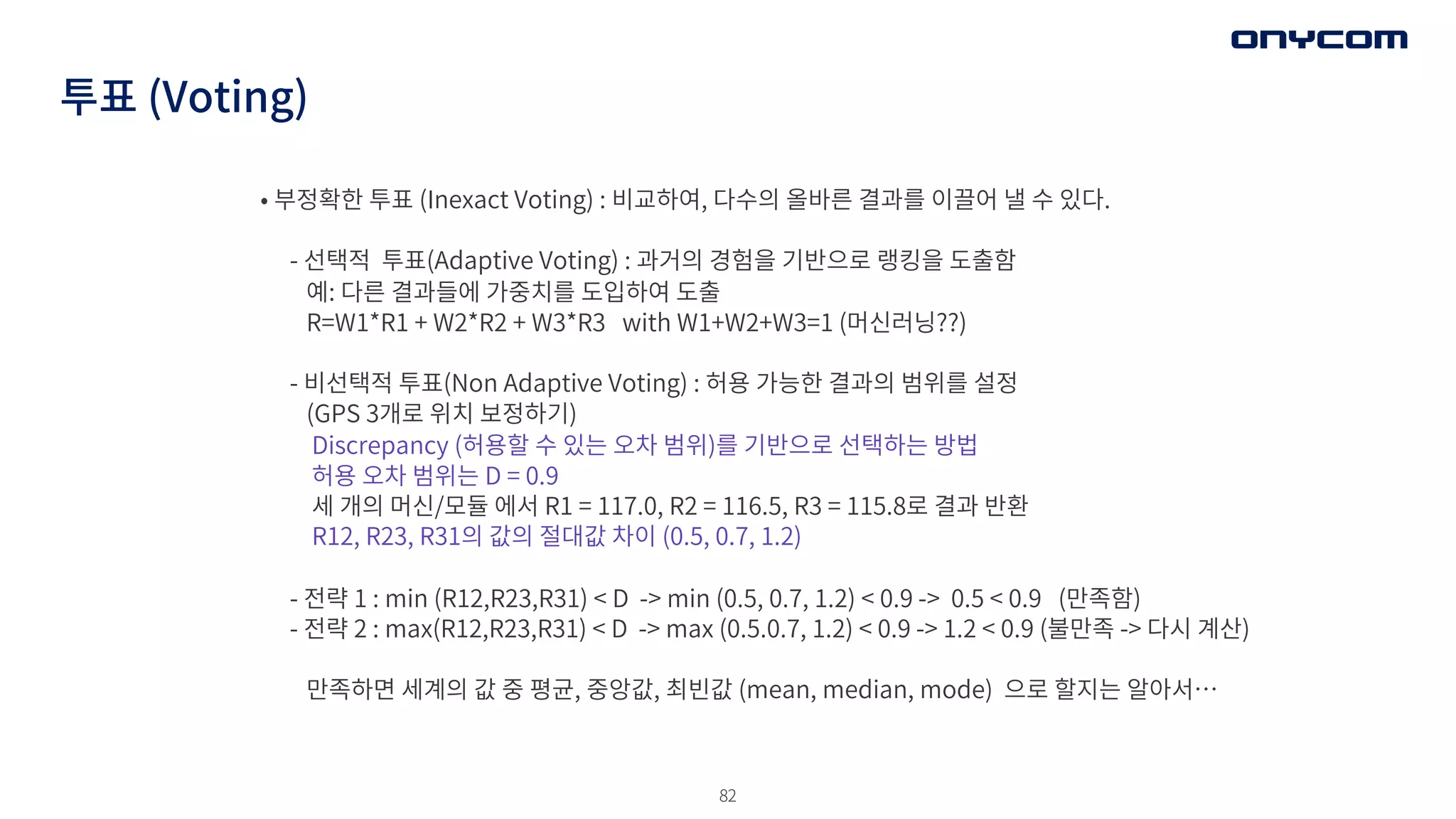 82
투표 (Voting)
• 부정확한 투표 (Inexact Voting) : 비교하여, 다수의 올바른 결과를 이끌어 낼 수 있다.
- 선택적 투표(Adaptive Voting) : 과거의 경험을 기반으로 랭킹을 도출함
예: 다른 결과들에 가중치를 도입하여 도출
R=W1*R1 + W2*R2 + W3*R3 with W1+W2+W3=1 (머신러닝??)
- 비선택적 투표(Non Adaptive Voting) : 허용 가능한 결과의 범위를 설정
(GPS 3개로 위치 보정하기)
Discrepancy (허용할 수 있는 오차 범위)를 기반으로 선택하는 방법
허용 오차 범위는 D = 0.9
세 개의 머신/모듈 에서 R1 = 117.0, R2 = 116.5, R3 = 115.8로 결과 반환
R12, R23, R31의 값의 절대값 차이 (0.5, 0.7, 1.2)
- 전략 1 : min (R12,R23,R31) < D -> min (0.5, 0.7, 1.2) < 0.9 -> 0.5 < 0.9 (만족함)
- 전략 2 : max(R12,R23,R31) < D -> max (0.5.0.7, 1.2) < 0.9 -> 1.2 < 0.9 (불만족 -> 다시 계산)
만족하면 세계의 값 중 평균, 중앙값, 최빈값 (mean, median, mode) 으로 할지는 알아서…
 