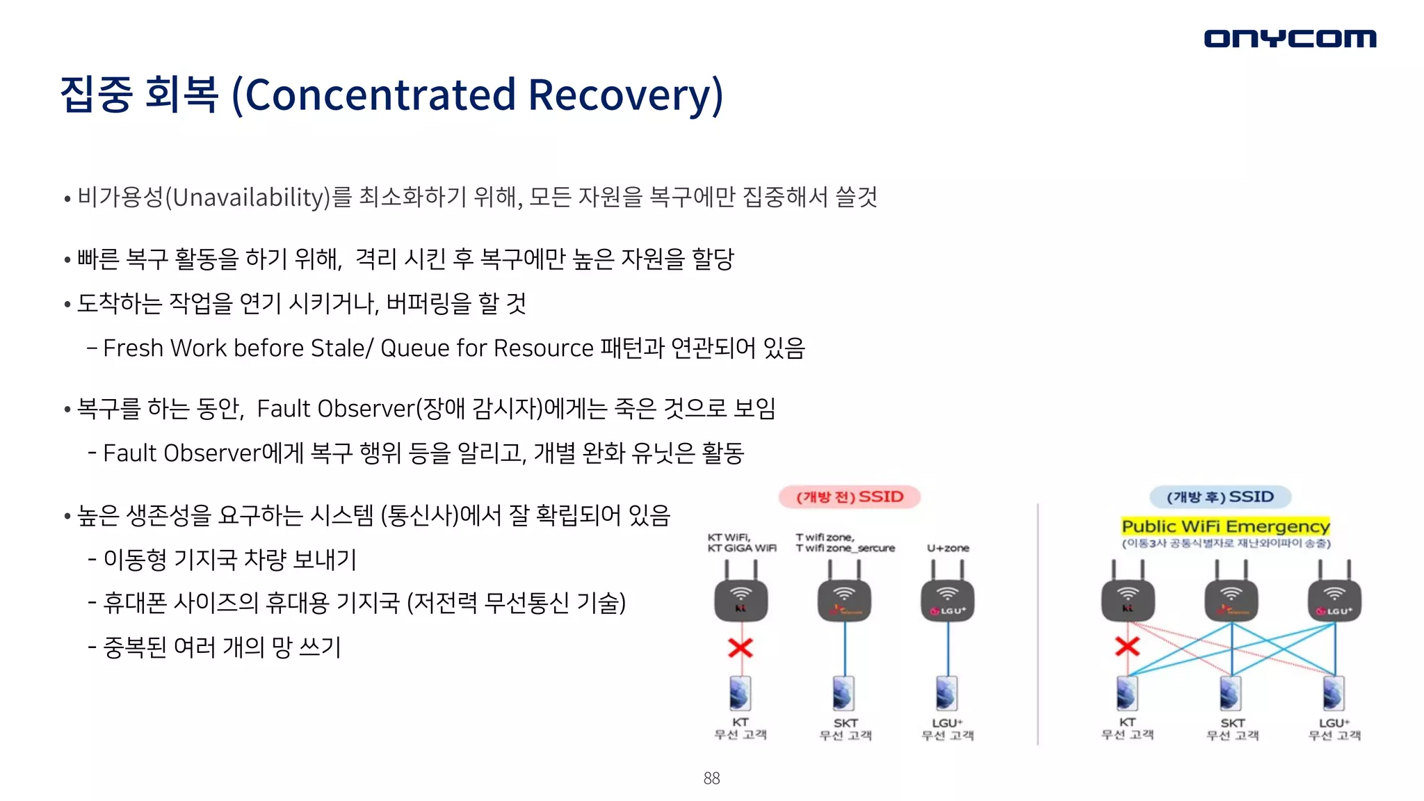 88
집중 회복 (Concentrated Recovery)
• 비가용성(Unavailability)를 최소화하기 위해, 모든 자원을 복구에만 집중해서 쓸것
• 빠른 복구 활동을 하기 위해, 격리 시킨 후 복구에만 높은 자원을 할당
• 도착하는 작업을 연기 시키거나, 버퍼링을 할 것
­ Fresh Work before Stale/ Queue for Resource 패턴과 연관되어 있음
• 복구를 하는 동안, Fault Observer(장애 감시자)에게는 죽은 것으로 보임
- Fault Observer에게 복구 행위 등을 알리고, 개별 완화 유닛은 활동
• 높은 생존성을 요구하는 시스템 (통신사)에서 잘 확립되어 있음
- 이동형 기지국 차량 보내기
- 휴대폰 사이즈의 휴대용 기지국 (저전력 무선통신 기술)
- 중복된 여러 개의 망 쓰기
 