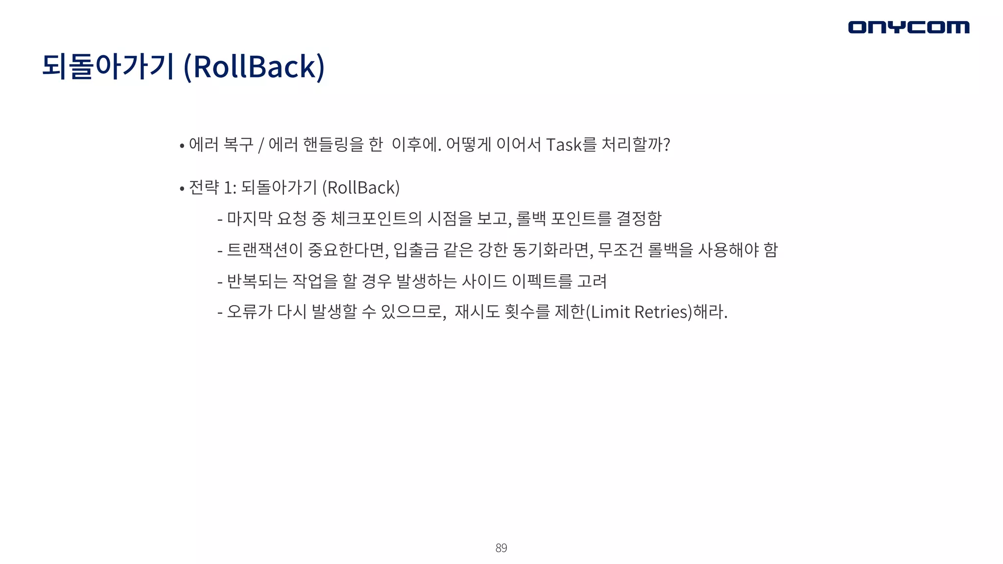 89
되돌아가기 (RollBack)
• 에러 복구 / 에러 핸들링을 한 이후에. 어떻게 이어서 Task를 처리할까?
• 전략 1: 되돌아가기 (RollBack)
- 마지막 요청 중 체크포인트의 시점을 보고, 롤백 포인트를 결정함
- 트랜잭션이 중요한다면, 입출금 같은 강한 동기화라면, 무조건 롤백을 사용해야 함
- 반복되는 작업을 할 경우 발생하는 사이드 이펙트를 고려
- 오류가 다시 발생할 수 있으므로, 재시도 횟수를 제한(Limit Retries)해라.
 