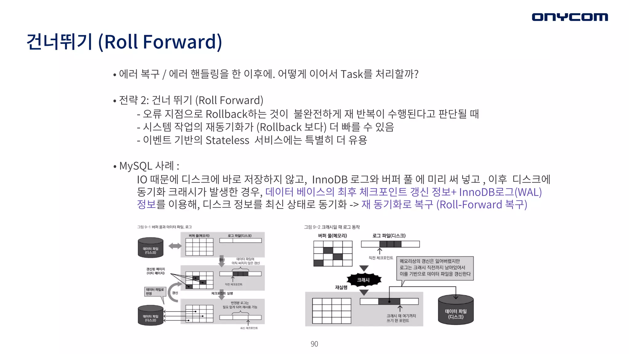 90
건너뛰기 (Roll Forward)
• 에러 복구 / 에러 핸들링을 한 이후에. 어떻게 이어서 Task를 처리할까?
• 전략 2: 건너 뛰기 (Roll Forward)
- 오류 지점으로 Rollback하는 것이 불완전하게 재 반복이 수행된다고 판단될 때
- 시스템 작업의 재동기화가 (Rollback 보다) 더 빠를 수 있음
- 이벤트 기반의 Stateless 서비스에는 특별히 더 유용
• MySQL 사례 :
IO 때문에 디스크에 바로 저장하지 않고, InnoDB 로그와 버퍼 풀 에 미리 써 넣고 , 이후 디스크에
동기화 크래시가 발생한 경우, 데이터 베이스의 최후 체크포인트 갱신 정보+ InnoDB로그(WAL)
정보를 이용해, 디스크 정보를 최신 상태로 동기화 -> 재 동기화로 복구 (Roll-Forward 복구)
 