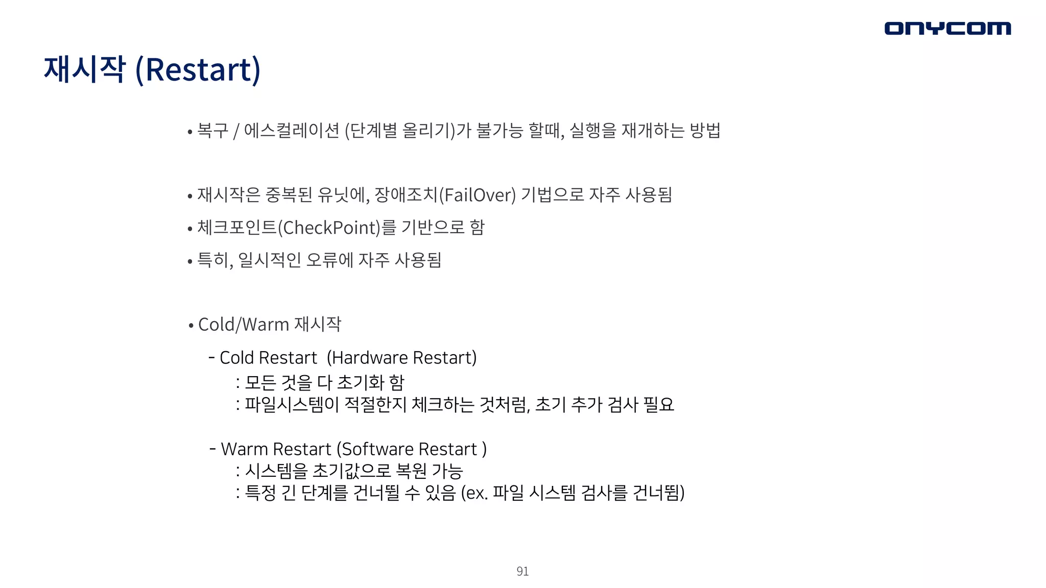 91
재시작 (Restart)
• 복구 / 에스컬레이션 (단계별 올리기)가 불가능 할때, 실행을 재개하는 방법
• 재시작은 중복된 유닛에, 장애조치(FailOver) 기법으로 자주 사용됨
• 체크포인트(CheckPoint)를 기반으로 함
• 특히, 일시적인 오류에 자주 사용됨
• Cold/Warm 재시작
- Cold Restart (Hardware Restart)
: 모든 것을 다 초기화 함
: 파일시스템이 적절한지 체크하는 것처럼, 초기 추가 검사 필요
- Warm Restart (Software Restart )
: 시스템을 초기값으로 복원 가능
: 특정 긴 단계를 건너뛸 수 있음 (ex. 파일 시스템 검사를 건너뜀)
 