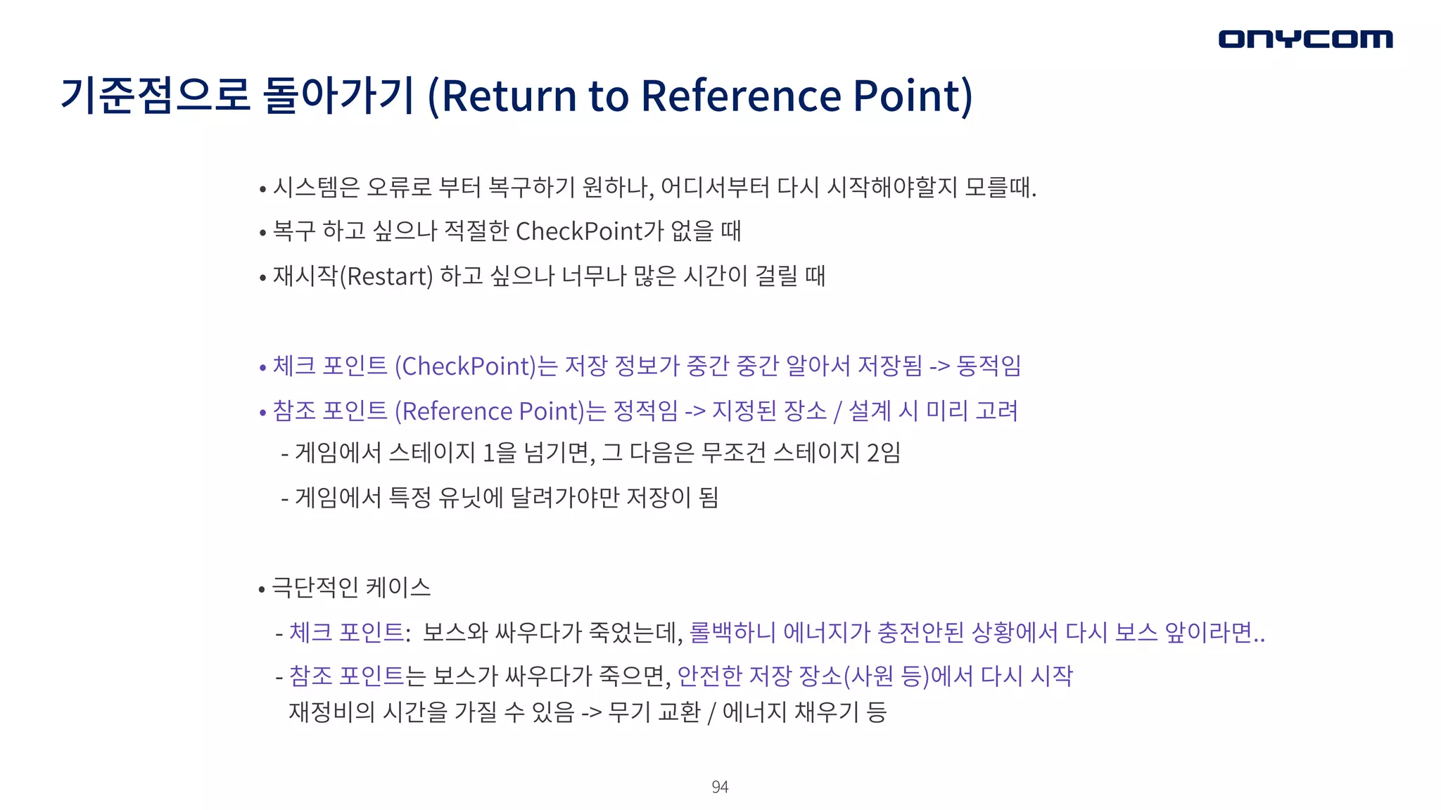 94
• 시스템은 오류로 부터 복구하기 원하나, 어디서부터 다시 시작해야할지 모를때.
• 복구 하고 싶으나 적절한 CheckPoint가 없을 때
• 재시작(Restart) 하고 싶으나 너무나 많은 시간이 걸릴 때
• 체크 포인트 (CheckPoint)는 저장 정보가 중간 중간 알아서 저장됨 -> 동적임
• 참조 포인트 (Reference Point)는 정적임 -> 지정된 장소 / 설계 시 미리 고려
- 게임에서 스테이지 1을 넘기면, 그 다음은 무조건 스테이지 2임
- 게임에서 특정 유닛에 달려가야만 저장이 됨
• 극단적인 케이스
- 체크 포인트: 보스와 싸우다가 죽었는데, 롤백하니 에너지가 충전안된 상황에서 다시 보스 앞이라면..
- 참조 포인트는 보스가 싸우다가 죽으면, 안전한 저장 장소(사원 등)에서 다시 시작
재정비의 시간을 가질 수 있음 -> 무기 교환 / 에너지 채우기 등
기준점으로 돌아가기 (Return to Reference Point)
 