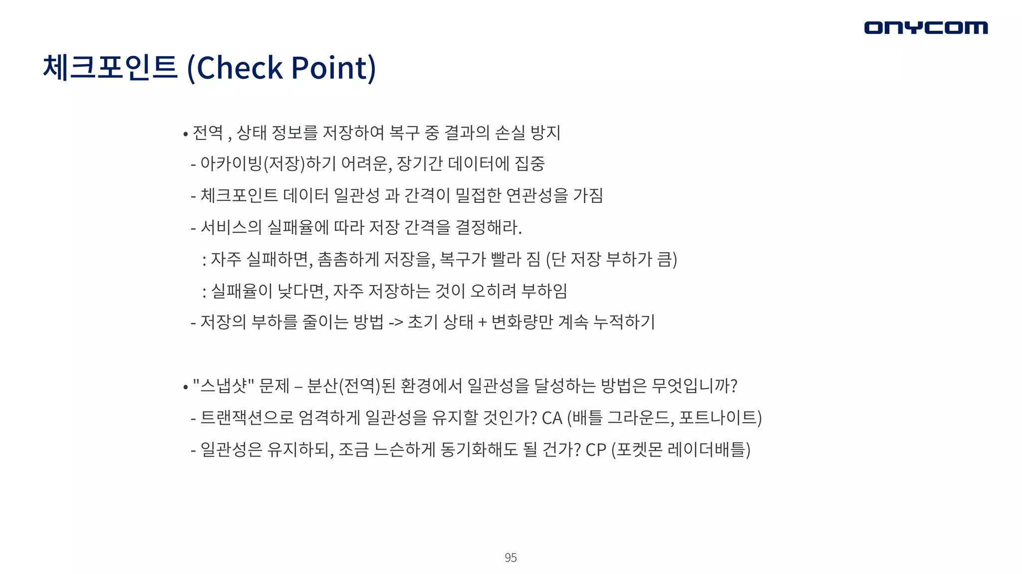 95
• 전역 , 상태 정보를 저장하여 복구 중 결과의 손실 방지
- 아카이빙(저장)하기 어려운, 장기간 데이터에 집중
- 체크포인트 데이터 일관성 과 간격이 밀접한 연관성을 가짐
- 서비스의 실패율에 따라 저장 간격을 결정해라.
: 자주 실패하면, 촘촘하게 저장을, 복구가 빨라 짐 (단 저장 부하가 큼)
: 실패율이 낮다면, 자주 저장하는 것이 오히려 부하임
- 저장의 부하를 줄이는 방법 -> 초기 상태 + 변화량만 계속 누적하기
• "스냅샷" 문제 ‒ 분산(전역)된 환경에서 일관성을 달성하는 방법은 무엇입니까?
- 트랜잭션으로 엄격하게 일관성을 유지할 것인가? CA (배틀 그라운드, 포트나이트)
- 일관성은 유지하되, 조금 느슨하게 동기화해도 될 건가? CP (포켓몬 레이더배틀)
체크포인트 (Check Point)
 