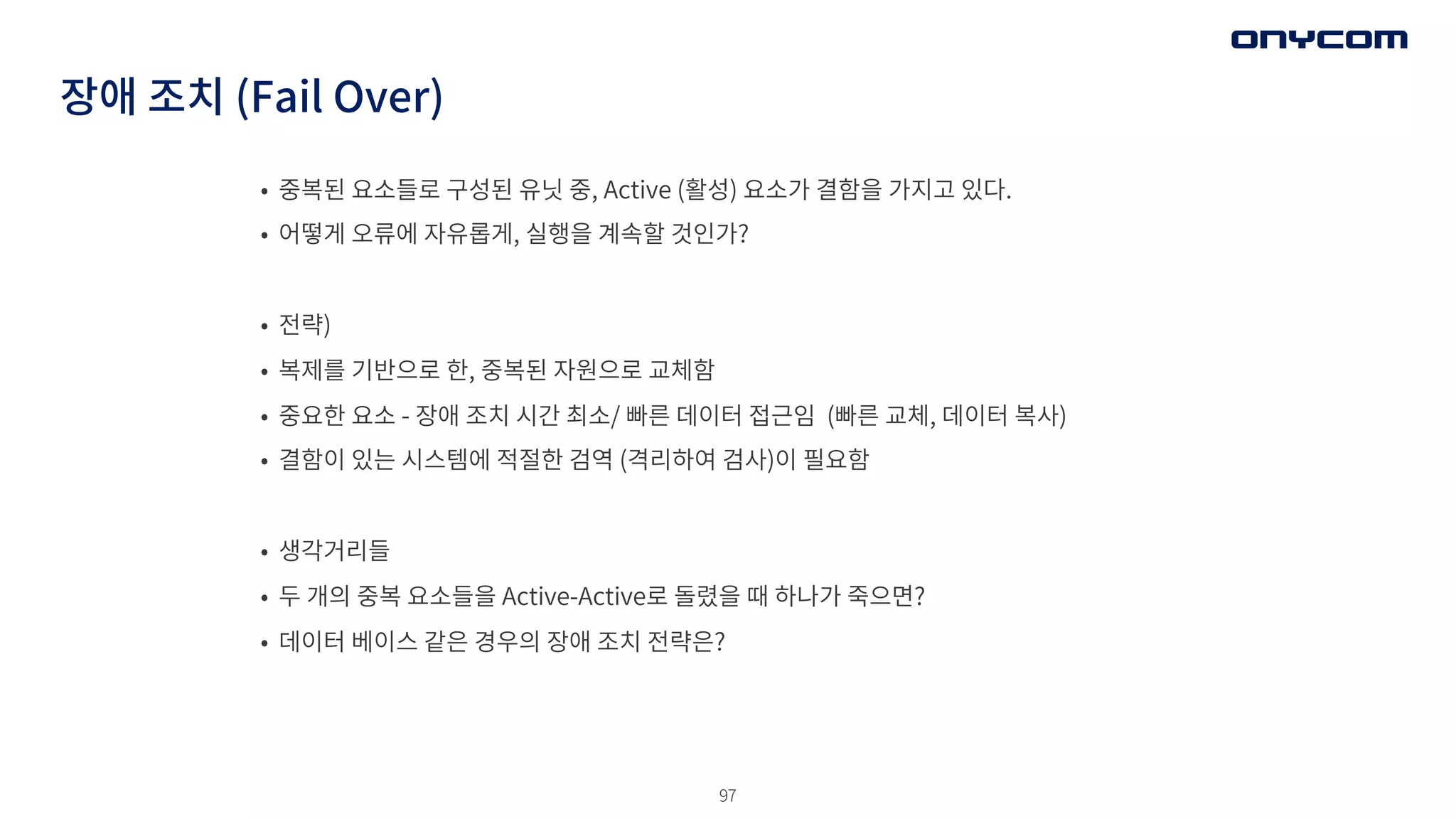 97
장애 조치 (Fail Over)
• 중복된 요소들로 구성된 유닛 중, Active (활성) 요소가 결함을 가지고 있다.
• 어떻게 오류에 자유롭게, 실행을 계속할 것인가?
• 전략)
• 복제를 기반으로 한, 중복된 자원으로 교체함
• 중요한 요소 - 장애 조치 시간 최소/ 빠른 데이터 접근임 (빠른 교체, 데이터 복사)
• 결함이 있는 시스템에 적절한 검역 (격리하여 검사)이 필요함
• 생각거리들
• 두 개의 중복 요소들을 Active-Active로 돌렸을 때 하나가 죽으면?
• 데이터 베이스 같은 경우의 장애 조치 전략은?
 