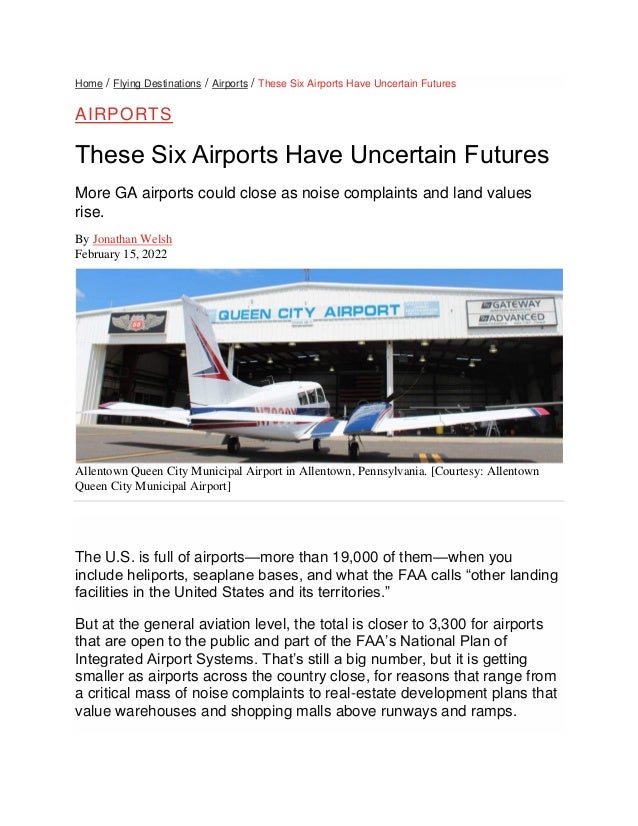 Home / Flying Destinations / Airports / These Six Airports Have Uncertain Futures
AIRPORTS
These Six Airports Have Uncertain Futures
More GA airports could close as noise complaints and land values
rise.
By Jonathan Welsh
February 15, 2022
Allentown Queen City Municipal Airport in Allentown, Pennsylvania. [Courtesy: Allentown
Queen City Municipal Airport]
The U.S. is full of airports—more than 19,000 of them—when you
include heliports, seaplane bases, and what the FAA calls “other landing
facilities in the United States and its territories.”
But at the general aviation level, the total is closer to 3,300 for airports
that are open to the public and part of the FAA’s National Plan of
Integrated Airport Systems. That’s still a big number, but it is getting
smaller as airports across the country close, for reasons that range from
a critical mass of noise complaints to real-estate development plans that
value warehouses and shopping malls above runways and ramps.
 