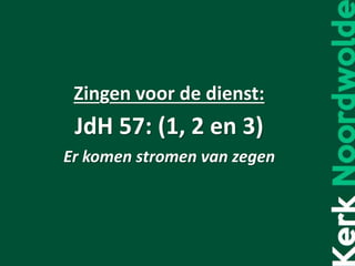 Zingen voor de dienst:
JdH 57: (1, 2 en 3)
Er komen stromen van zegen
 