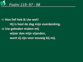 Psalm 119: 97 - 98
97 Hoe lief heb ik Uw wet!
Hij is heel de dag mijn overdenking.
98 Uw geboden maken mij
wijzer dan mijn vijanden,
want zij zijn voor eeuwig bij mij.
 