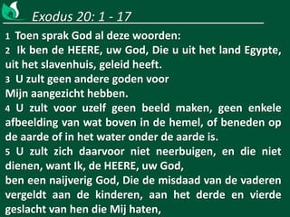 Exodus 20: 1 - 17
1 Toen sprak God al deze woorden:
2 Ik ben de HEERE, uw God, Die u uit het land Egypte,
uit het slavenhuis, geleid heeft.
3 U zult geen andere goden voor
Mijn aangezicht hebben.
4 U zult voor uzelf geen beeld maken, geen enkele
afbeelding van wat boven in de hemel, of beneden op
de aarde of in het water onder de aarde is.
5 U zult zich daarvoor niet neerbuigen, en die niet
dienen, want Ik, de HEERE, uw God,
ben een naijverig God, Die de misdaad van de vaderen
vergeldt aan de kinderen, aan het derde en vierde
geslacht van hen die Mij haten,
 