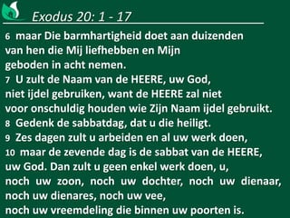 Exodus 20: 1 - 17
6 maar Die barmhartigheid doet aan duizenden
van hen die Mij liefhebben en Mijn
geboden in acht nemen.
7 U zult de Naam van de HEERE, uw God,
niet ijdel gebruiken, want de HEERE zal niet
voor onschuldig houden wie Zijn Naam ijdel gebruikt.
8 Gedenk de sabbatdag, dat u die heiligt.
9 Zes dagen zult u arbeiden en al uw werk doen,
10 maar de zevende dag is de sabbat van de HEERE,
uw God. Dan zult u geen enkel werk doen, u,
noch uw zoon, noch uw dochter, noch uw dienaar,
noch uw dienares, noch uw vee,
noch uw vreemdeling die binnen uw poorten is.
 