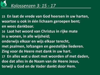 Kolossenzen 3: 15 - 17
15 En laat de vrede van God heersen in uw harten,
waartoe u ook in één lichaam geroepen bent;
en wees dankbaar.
16 Laat het woord van Christus in rijke mate
in u wonen, in alle wijsheid;
onderwijs elkaar en wijs elkaar terecht,
met psalmen, lofzangen en geestelijke liederen.
Zing voor de Heere met dank in uw hart.
17 En alles wat u doet met woorden of met daden,
doe dat alles in de Naam van de Heere Jezus,
terwijl u God en de Vader dankt door Hem.
 