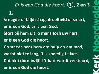 Er is een God die hoort: ①, 2 en 3
Vreugde of blijdschap, droefheid of smart,
er is een God, er is een God.
Stort bij hem uit, o mens toch uw hart,
er is een God die hoort.
Ga steeds naar hem om hulp en om raad,
wacht niet te lang, ‘t is spoedig te laat.
Dat niet door twijfel ’t hart wordt verstoord,
er is een God die hoort.
1:
 
