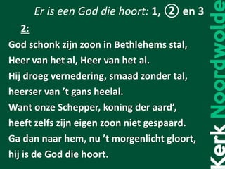 Er is een God die hoort: 1, ② en 3
God schonk zijn zoon in Bethlehems stal,
Heer van het al, Heer van het al.
Hij droeg vernedering, smaad zonder tal,
heerser van ’t gans heelal.
Want onze Schepper, koning der aard’,
heeft zelfs zijn eigen zoon niet gespaard.
Ga dan naar hem, nu ’t morgenlicht gloort,
hij is de God die hoort.
2:
 