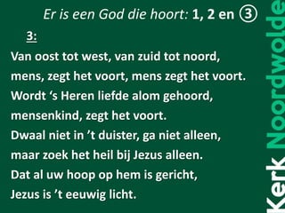 Er is een God die hoort: 1, 2 en ③
Van oost tot west, van zuid tot noord,
mens, zegt het voort, mens zegt het voort.
Wordt ‘s Heren liefde alom gehoord,
mensenkind, zegt het voort.
Dwaal niet in ’t duister, ga niet alleen,
maar zoek het heil bij Jezus alleen.
Dat al uw hoop op hem is gericht,
Jezus is ’t eeuwig licht.
3:
 