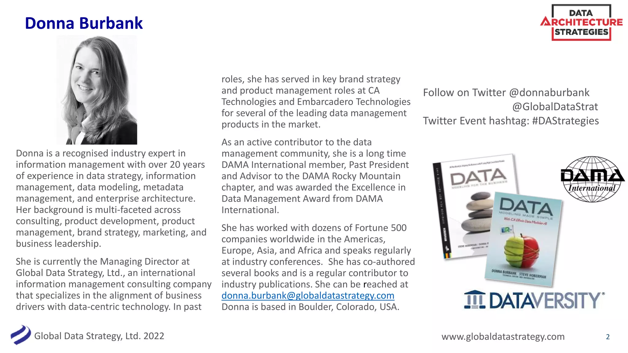 Global Data Strategy, Ltd. 2022 www.globaldatastrategy.com
Donna Burbank
2
Donna is a recognised industry expert in
information management with over 20 years
of experience in data strategy, information
management, data modeling, metadata
management, and enterprise architecture.
Her background is multi-faceted across
consulting, product development, product
management, brand strategy, marketing, and
business leadership.
She is currently the Managing Director at
Global Data Strategy, Ltd., an international
information management consulting company
that specializes in the alignment of business
drivers with data-centric technology. In past
roles, she has served in key brand strategy
and product management roles at CA
Technologies and Embarcadero Technologies
for several of the leading data management
products in the market.
As an active contributor to the data
management community, she is a long time
DAMA International member, Past President
and Advisor to the DAMA Rocky Mountain
chapter, and was awarded the Excellence in
Data Management Award from DAMA
International.
She has worked with dozens of Fortune 500
companies worldwide in the Americas,
Europe, Asia, and Africa and speaks regularly
at industry conferences. She has co-authored
several books and is a regular contributor to
industry publications. She can be reached at
donna.burbank@globaldatastrategy.com
Donna is based in Boulder, Colorado, USA.
Follow on Twitter @donnaburbank
@GlobalDataStrat
Twitter Event hashtag: #DAStrategies
 