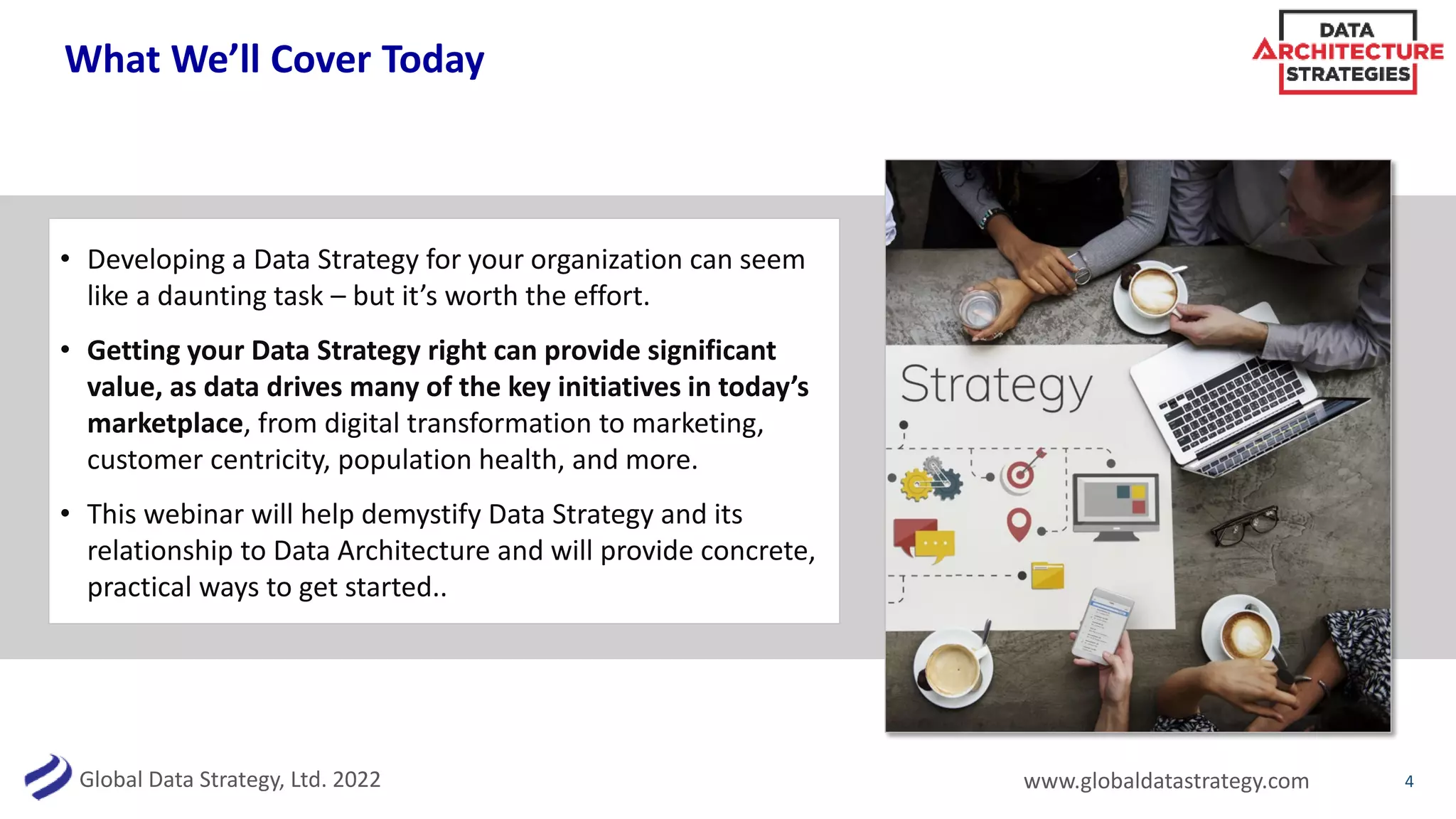 Global Data Strategy, Ltd. 2022 www.globaldatastrategy.com
What We’ll Cover Today
• Developing a Data Strategy for your organization can seem
like a daunting task – but it’s worth the effort.
• Getting your Data Strategy right can provide significant
value, as data drives many of the key initiatives in today’s
marketplace, from digital transformation to marketing,
customer centricity, population health, and more.
• This webinar will help demystify Data Strategy and its
relationship to Data Architecture and will provide concrete,
practical ways to get started..
4
 