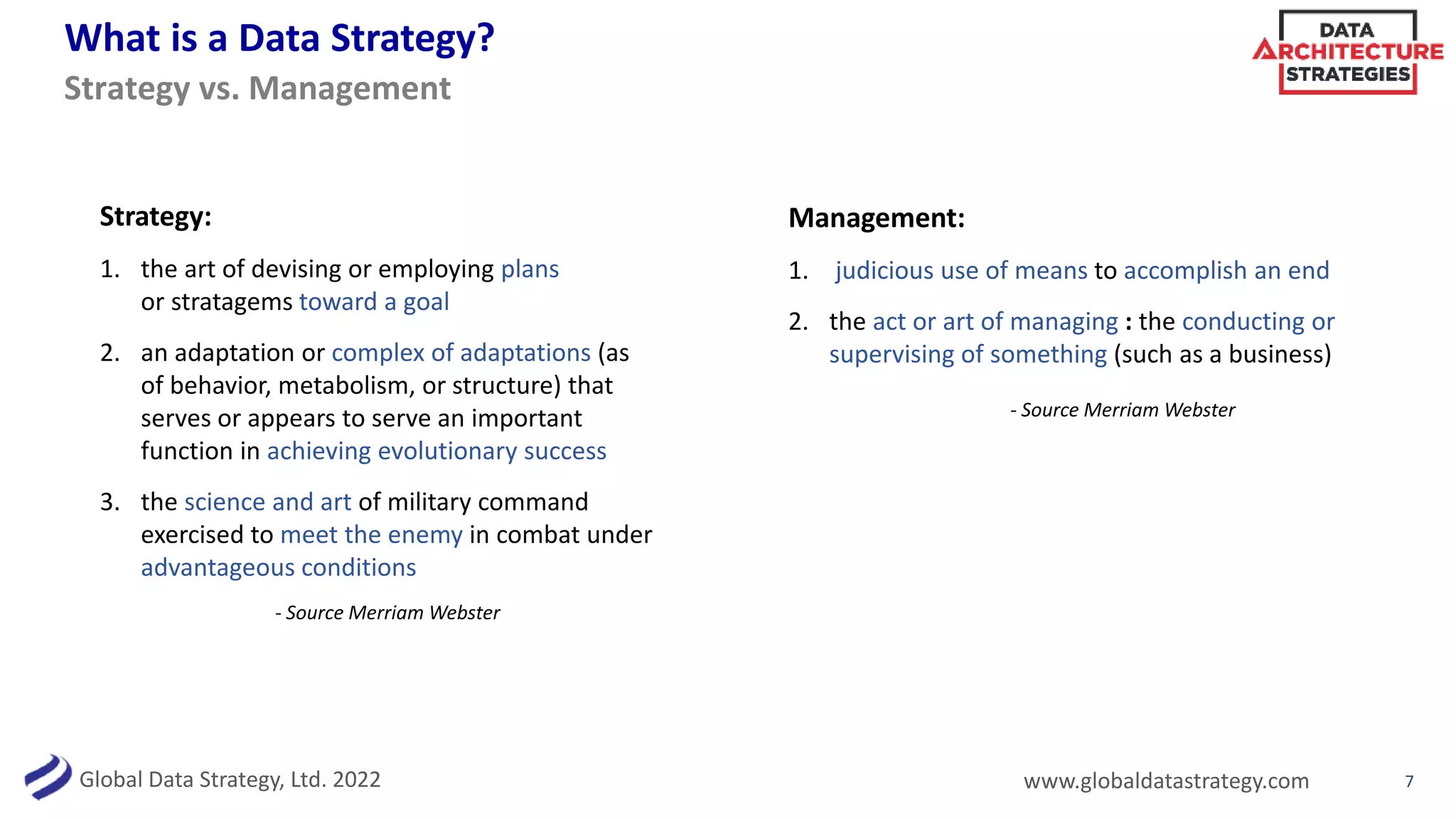Global Data Strategy, Ltd. 2022 www.globaldatastrategy.com
What is a Data Strategy?
7
Strategy:
1. the art of devising or employing plans
or stratagems toward a goal
2. an adaptation or complex of adaptations (as
of behavior, metabolism, or structure) that
serves or appears to serve an important
function in achieving evolutionary success
3. the science and art of military command
exercised to meet the enemy in combat under
advantageous conditions
Strategy vs. Management
- Source Merriam Webster
Management:
1. judicious use of means to accomplish an end
2. the act or art of managing : the conducting or
supervising of something (such as a business)
- Source Merriam Webster
 