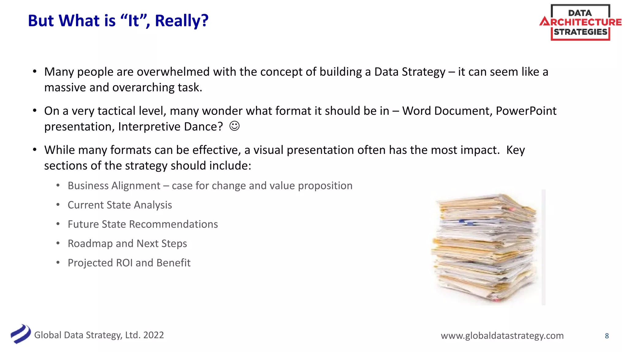 Global Data Strategy, Ltd. 2022 www.globaldatastrategy.com
But What is “It”, Really?
• Many people are overwhelmed with the concept of building a Data Strategy – it can seem like a
massive and overarching task.
• On a very tactical level, many wonder what format it should be in – Word Document, PowerPoint
presentation, Interpretive Dance? 
• While many formats can be effective, a visual presentation often has the most impact. Key
sections of the strategy should include:
• Business Alignment – case for change and value proposition
• Current State Analysis
• Future State Recommendations
• Roadmap and Next Steps
• Projected ROI and Benefit
8
 