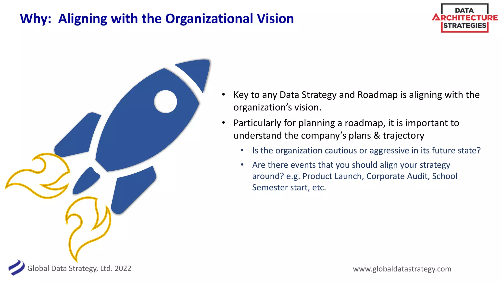 Global Data Strategy, Ltd. 2022 www.globaldatastrategy.com
Why: Aligning with the Organizational Vision
• Key to any Data Strategy and Roadmap is aligning with the
organization’s vision.
• Particularly for planning a roadmap, it is important to
understand the company’s plans & trajectory
• Is the organization cautious or aggressive in its future state?
• Are there events that you should align your strategy
around? e.g. Product Launch, Corporate Audit, School
Semester start, etc.
 