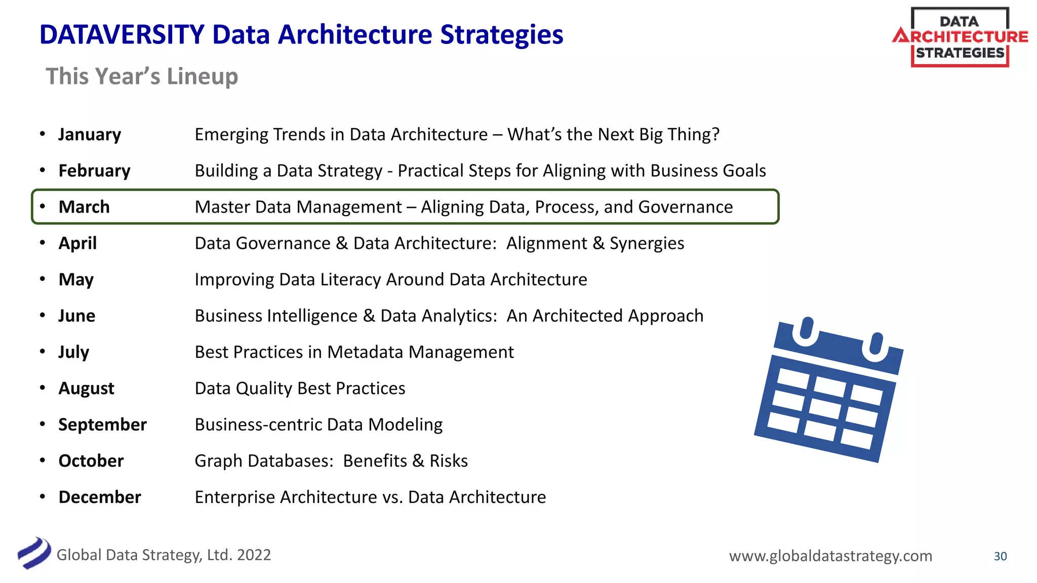 Global Data Strategy, Ltd. 2022 www.globaldatastrategy.com
DATAVERSITY Data Architecture Strategies
• January Emerging Trends in Data Architecture – What’s the Next Big Thing?
• February Building a Data Strategy - Practical Steps for Aligning with Business Goals
• March Master Data Management – Aligning Data, Process, and Governance
• April Data Governance & Data Architecture: Alignment & Synergies
• May Improving Data Literacy Around Data Architecture
• June Business Intelligence & Data Analytics: An Architected Approach
• July Best Practices in Metadata Management
• August Data Quality Best Practices
• September Business-centric Data Modeling
• October Graph Databases: Benefits & Risks
• December Enterprise Architecture vs. Data Architecture
30
This Year’s Lineup
 