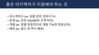 • 유스케이스 (ex. 상품 관리, 장바구니)
• 운영 (ex. 초당 100,000의 고객 처리)
• 개발 (ex. 팀별 독립적으로 개발 가능한 컴포넌트)
• 배포 (ex. 빌드 후 즉시 배포)
좋은 아키텍처가 지원해야 하는 것
 