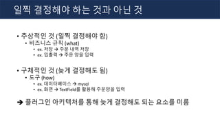 • 추상적인 것 (일찍 결정해야 함)
• 비즈니스 규칙 (what)
• ex. 저장 à 주문 내역 저장
• ex. 입출력 à 주문 양을 입력
• 구체적인 것 (늦게 결정해도 됨)
• 도구 (how)
• ex. 데이터베이스 à mysql
• ex. 화면 à TextField를 활용해 주문양을 입력
è 플러그인 아키텍처를 통해 늦게 결정해도 되는 요소를 미룸
일찍 결정해야 하는 것과 아닌 것
 