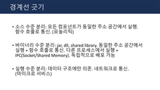 • 소스 수준 분리: 모든 컴포넌트가 동일한 주소 공간에서 실행.
함수 호출로 통신. (모놀리틱)
• 바이너리 수준 분리: jar, dll, shared library. 동일한 주소 공간에서
실행 + 함수 호출로 통신. 다른 프로세스에서 실행 +
IPC(Socket/Shared Memory). 독립적으로 배포 가능
• 실행 수준 분리: 데이터 구조에만 의존. 네트워크로 통신.
(마이크로 서비스)
경계선 긋기
 