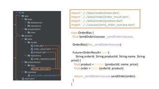 import '../../data/model/order.dart';
import '../../data/model/order_result.dart';
import '../../data/model/product.dart';
import '../../usecase/send_order_usecase.dart';
class OrderBloc {
final SendOrderUsecase _sendOrderUsecase;
OrderBloc(this._sendOrderUsecase);
Future<OrderResult> send(
String orderId, String productId, String name, String
price) {
final product = Product(productId, name, price);
final order = Order(orderId, product);
return _sendOrderUsecase.sendOrder(order);
}
}
 