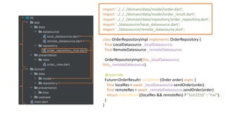 import '../../../domain/data/model/order.dart';
import '../../../domain/data/model/order_result.dart';
import '../../../domain/data/repository/order_repository.dart';
import '../datasource/local_datasource.dart';
import '../datasource/remote_datasource.dart';
class OrderRepositoryImpl implements OrderRepository {
final LocalDatasource _localDatasource;
final RemoteDatesource _remoteDatesource;
OrderRepositoryImpl(this._localDatasource,
this._remoteDatesource);
@override
Future<OrderResult> sendOrder(Order order) async {
final localRes = await _localDatasource.sendOrder(order);
final remoteRes = await _remoteDatesource.sendOrder(order);
return OrderResult((localRes && remoteRes) ? "SUCCESS" : "Fail");
}
}
 