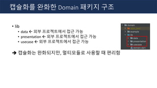 • lib
• data ß 외부 프로젝트에서 접근 가능
• presentation ß 외부 프로젝트에서 접근 가능
• usecase ß 외부 프로젝트에서 접근 가능
è 캡슐화는 완화되지만, 멀티모듈로 사용할 때 편리함
캡슐화를 완화한 Domain 패키지 구조
 