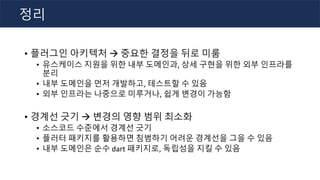 • 플러그인 아키텍처 à 중요한 결정을 뒤로 미룸
• 유스케이스 지원을 위한 내부 도메인과, 상세 구현을 위한 외부 인프라를
분리
• 내부 도메인을 먼저 개발하고, 테스트할 수 있음
• 외부 인프라는 나중으로 미루거나, 쉽게 변경이 가능함
• 경계선 긋기 à 변경의 영향 범위 최소화
• 소스코드 수준에서 경계선 긋기
• 플러터 패키지를 활용하면 침범하기 어려운 경계선을 그을 수 있음
• 내부 도메인은 순수 dart 패키지로, 독립성을 지킬 수 있음
정리
 
