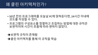 • 50년 전의 프로그래머를 오늘날 PC에 앉혀둔다면, 24시간 이내에
코드를 작성할 수 있다.
• 프로그램의 구성요소를 정렬하고 조립하는 방법에 대한 규칙은
보편적이며 시간이 흐름에 따라 변하지 않았다.
è보편적 규칙이 존재함
è클린 아키텍처를 통해 이 규칙을 학습
왜 클린 아키텍처인가?
 