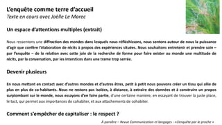Un espace d’attentions multiples (extrait)
Nous ressentons une diffraction des mondes dans lesquels nous réfléchissons, nous sentons autour de nous la puissance
d’agir que confère l’élaboration de récits à propos des expériences situées. Nous souhaitons entretenir et prendre soin –
par l’enquête – de la relation avec cette joie de la recherche de forme pour faire exister au monde une multitude de
récits, par la conversation, par les interstices dans une trame trop serrée.
Devenir plusieurs
En nous mettant en contact avec d’autres mondes et d’autres êtres, petit à petit nous pouvons créer un tissu qui allie de
plus en plus de co-habitants. Nous ne restons pas isolées, à distance, à extraire des données et à construire un propos
surplombant sur le monde, nous essayons d’en faire partie, d’une certaine manière, en essayant de trouver la juste place,
le tact, qui permet aux importances de cohabiter, et aux attachements de cohabiter.
Comment s’empêcher de capitaliser : le respect ?
L’enquête comme terre d’accueil
Texte en cours avec Joëlle Le Marec
À paraître – Revue Communication et langages - «L’enquête par le proche »
 